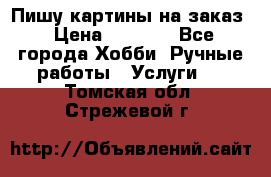 Пишу картины на заказ › Цена ­ 6 000 - Все города Хобби. Ручные работы » Услуги   . Томская обл.,Стрежевой г.